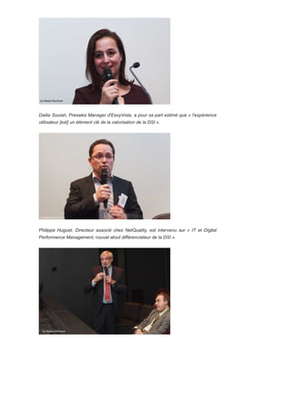 Dalila Souiah, Presales Manager d'EasyVista, a pour sa part estimé que « l'expérience
utilisateur [est] un élément clé de la valorisation de la DSI ».
Philippe Huguet, Directeur associé chez NetQuality, est intervenu sur « IT et Digital
Performance Management, nouvel atout différenciateur de la DSI ».
 