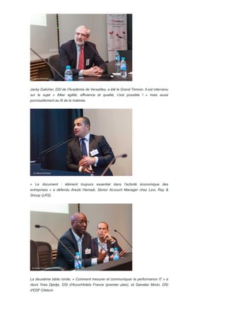 Jacky Galicher, DSI de l'Académie de Versailles, a été le Grand Témoin. Il est intervenu
sur le sujet « Allier agilité, efficience et qualité, c'est possible ! » mais aussi
ponctuellement au fil de la matinée.
« Le document : élément toujours essentiel dans l'activité économique des
entreprises » a défendu Arezki Hamadi, Sénior Account Manager chez Levi, Ray &
Shoup (LRS).
La deuxième table ronde, « Comment mesurer et communiquer la performance IT » a
réuni Yves Djedje, DSI d'AccorHotels France (premier plan), et Samatar Morin, DSI
d'EDF Citelum.
 