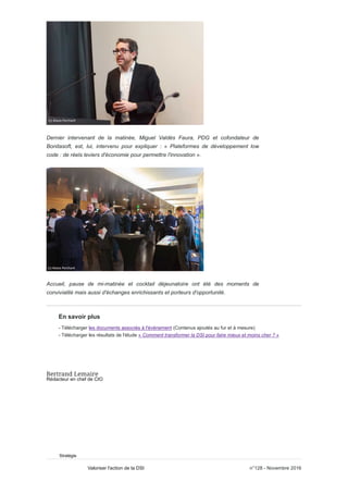 Dernier intervenant de la matinée, Miguel Valdés Faura, PDG et cofondateur de
Bonitasoft, est, lui, intervenu pour expliquer : « Plateformes de développement low
code : de réels leviers d'économie pour permettre l'innovation ».
Accueil, pause de mi-matinée et cocktail déjeunatoire ont été des moments de
convivialité mais aussi d'échanges enrichissants et porteurs d'opportunité.
En savoir plus
- Télécharger les documents associés à l'événement (Contenus ajoutés au fur et à mesure)
- Télécharger les résultats de l'étude « Comment transformer la DSI pour faire mieux et moins cher ? »
Rédacteur en chef de CIO
Stratégie
n°128 - Novembre 2016Valoriser l'action de la DSI
 