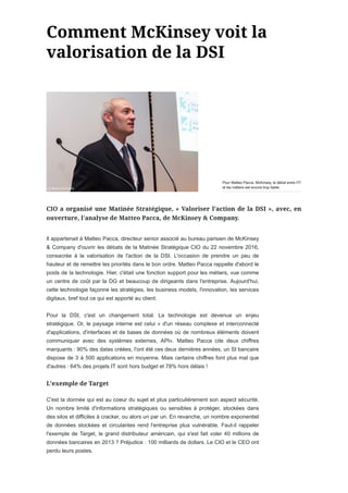 Il appartenait à Matteo Pacca, directeur senior associé au bureau parisien de McKinsey
& Company d'ouvrir les débats de la Matinée Stratégique CIO du 22 novembre 2016,
consacrée à la valorisation de l'action de la DSI. L'occasion de prendre un peu de
hauteur et de remettre les priorités dans le bon ordre. Matteo Pacca rappelle d'abord le
poids de la technologie. Hier, c'était une fonction support pour les métiers, vue comme
un centre de coût par la DG et beaucoup de dirigeants dans l'entreprise. Aujourd'hui,
cette technologie façonne les stratégies, les business models, l'innovation, les services
digitaux, bref tout ce qui est apporté au client.
Pour la DSI, c'est un changement total. La technologie est devenue un enjeu
stratégique. Or, le paysage interne est celui « d'un réseau complexe et interconnecté
d'applications, d'interfaces et de bases de données où de nombreux éléments doivent
communiquer avec des systèmes externes, API». Matteo Pacca cite deux chiffres
marquants : 90% des datas créées, l'ont été ces deux dernières années, un SI bancaire
dispose de 3 à 500 applications en moyenne. Mais certains chiffres font plus mal que
d'autres : 64% des projets IT sont hors budget et 78% hors délais !
C'est la donnée qui est au coeur du sujet et plus particulièrement son aspect sécurité.
Un nombre limité d'informations stratégiques ou sensibles à protéger, stockées dans
des silos et difficiles à cracker, ou alors un par un. En revanche, un nombre exponentiel
de données stockées et circulantes rend l'entreprise plus vulnérable. Faut-il rappeler
l'exemple de Target, le grand distributeur américain, qui s'est fait voler 40 millions de
données bancaires en 2013 ? Préjudice : 100 milliards de dollars. Le CIO et le CEO ont
perdu leurs postes.
Pour Matteo Pacca, McKinsey, le débat entre l'IT
et les métiers est encore trop faible.
 