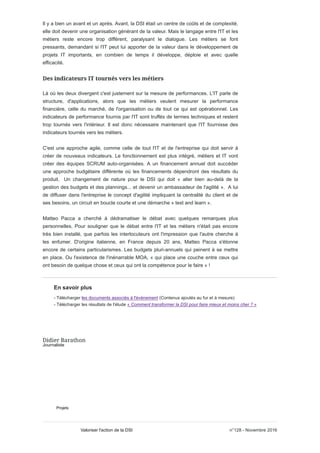 Il y a bien un avant et un après. Avant, la DSI était un centre de coûts et de complexité,
elle doit devenir une organisation générant de la valeur. Mais le langage entre l'IT et les
métiers reste encore trop différent, paralysant le dialogue. Les métiers se font
pressants, demandant si l'IT peut lui apporter de la valeur dans le développement de
projets IT importants, en combien de temps il développe, déploie et avec quelle
efficacité.
Là où les deux divergent c'est justement sur la mesure de performances. L'IT parle de
structure, d'applications, alors que les métiers veulent mesurer la performance
financière, celle du marché, de l'organisation ou de tout ce qui est opérationnel. Les
indicateurs de performance fournis par l'IT sont truffés de termes techniques et restent
trop tournés vers l'intérieur. Il est donc nécessaire maintenant que l'IT fournisse des
indicateurs tournés vers les métiers.
C'est une approche agile, comme celle de tout l'IT et de l'entreprise qui doit servir à
créer de nouveaux indicateurs. Le fonctionnement est plus intégré, métiers et IT vont
créer des équipes SCRUM auto-organisées. A un financement annuel doit succéder
une approche budgétaire différente où les financements dépendront des résultats du
produit. Un changement de nature pour le DSI qui doit « aller bien au-delà de la
gestion des budgets et des plannings... et devenir un ambassadeur de l'agilité ». A lui
de diffuser dans l'entreprise le concept d'agilité impliquant la centralité du client et de
ses besoins, un circuit en boucle courte et une démarche « test and learn ».
Matteo Pacca a cherché à dédramatiser le débat avec quelques remarques plus
personnelles. Pour souligner que le débat entre l'IT et les métiers n'était pas encore
très bien installé, que parfois les interlocuteurs ont l'impression que l'autre cherche à
les enfumer. D'origine italienne, en France depuis 20 ans, Matteo Pacca s'étonne
encore de certains particularismes. Les budgets pluri-annuels qui peinent à se mettre
en place. Ou l'existence de l'inénarrable MOA, « qui place une couche entre ceux qui
ont besoin de quelque chose et ceux qui ont la compétence pour le faire » !
En savoir plus
- Télécharger les documents associés à l'événement (Contenus ajoutés au fur et à mesure)
- Télécharger les résultats de l'étude « Comment transformer la DSI pour faire mieux et moins cher ? »
Journaliste
Projets
n°128 - Novembre 2016Valoriser l'action de la DSI
 