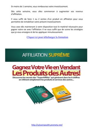 http://sylvainwealth.promety.net/
En moins de 1 semaine, vous remboursez votre investissement.
Dès cette semaine, vous allez commencer à augmenter vos revenus
d’affiliation.
Il vous suffit de faire 1 ou 2 ventes d’un produit en affiliation pour vous
permettre de rentabiliser votre présent investissement.
Vous avez dès maintenant à votre disposition tout le matériel nécessaire pour
gagner votre vie avec l’affiliation. Il ne vous suffit que de suivre les stratégies
que je vous enseigne et de les appliquer minutieusement.
. Cliquez ici pour téléchargez la formation
.
.
 