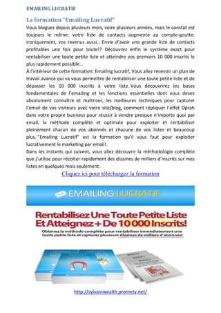 http://sylvainwealth.promety.net/
EMAILING LUCRATIF
La formation “Emailing Lucratif”
Vous bloguez depuis plusieurs mois, voire plusieurs années, mais le constat est
toujours le même: votre liste de contacts augmente au compte-goutte;
ironiquement, vos revenus aussi… Envie d’avoir une grande liste de contacts
profitables une fois pour toute!? Découvrez enfin le système exact pour
rentabiliser une toute petite liste et atteindre vos premiers 10 000 inscrits le
plus rapidement possible…
À l’intérieur de cette formation: Emailing lucratif, Vous allez recevoir un plan de
travail avancé qui va vous permettre de rentabiliser une toute petite liste et de
dépasser les 10 000 inscrits à votre liste. Vous découvrirez les bases
fondamentales de l’emailing et les fonctions essentielles dont vous devez
absolument connaître et maîtriser, les meilleures techniques pour capturer
l’email de vos visiteurs avec votre site/blog, comment répliquer l’effet Oprah
dans votre propre business pour réussir à vendre presque n’importe quoi par
email, la méthode complète et optimale pour exploiter et rentabiliser
pleinement chacun de vos abonnés et chacune de vos listes et beaucoup
plus. ”Emailing Lucratif” est la formation qu’il vous faut pour exploiter
lucrativement le marketing par email!.
Dans les instants qui suivent, vous allez découvrir la méthodologie complète
que j’utilise pour récolter rapidement des dizaines de milliers d’inscrits sur mes
listes en quelques mois seulement.
Cliquez ici pour téléchargez la formation
 