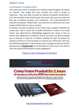 http://sylvainwealth.promety.net/
PRODUIT FLASH
La formation “Produit Flash“
Vous savez que vendre un produit est la meilleure façon de gagner de l’argent
sur Internet, mais malgré tout vous remettez sans cesse le projet au
lendemain… Vous avez déjà un projet de création de produits d’information,
mais vous attendez le bon moment pour vous lancer alors que vous savez très
bien que la meilleure occasion, c’est maintenant… Fini la procrastination! À
l’aide de la formation “Produit Flash”, vous allez être en mesure de créer votre
produit d’information en 2 jours, pas plus!
À l’intérieur de cette formation, je vous livre le plan complet et détaillé que
j’utilise pour créer et lancer des nouvelles formations à succès en un temps
record. Vous découvrirez la méthodologie gagnante pour réussir à créer un
produit ultra rapidement, les meilleurs moyens de trouver une idée de produit
qui va cartonner à coup sûr, la manière infaillible de créer du contenu de
qualité à la tonne en un rien de temps, le raccourci que j’utilise pour créer tous
mes éléments graphiques, la formule pour créer une page de vente qui vend et
beaucoup plus. ”Produit Flash” est la formation qu’il vous faut si vous désirez
créer des produits d’information à succès rapidement!
Cliquez ici pour téléchargez la formation
 