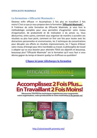 http://sylvainwealth.promety.net/
EFFICACITE MAXIMALE
La formation « Efficacité Maximale »
Devenez enfin efficace => Accomplissez 2 fois plus en travaillant 2 fois
moins! C’est ce que je vous propose dans la formation “Efficacité Maximale”.
À l’intérieur de cette formation de Efficacité Maximale, je vous livre la
méthodologie complète pour vous permettre d’augmenter votre niveau
d’organisation, de productivité et de motivation à du jamais vu. Vous
découvrirez, entre autres, comment vous organiser de manière à accroître vos
résultats au plus haut point, comment en finir une fois pour toutes avec les
distractions personnelles et environnantes, les 2 techniques de concentrations
pour décupler vos efforts en résultats impressionnants, les 7 façons d’élever
votre niveau d’énergie pour être inarrêtable au travail, la philosophie de travail
à adopter qui va vous booster pour atteindre TOUS vos objectifs et beaucoup,
beaucoup plus! ”Efficacité Maximale” est la formation qu’il vous faut si vous
désirez gagner du temps et devenir quelqu’un d’efficace au quotidien!
Cliquez ici pour téléchargez la formation
 