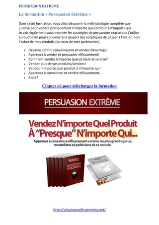 http://sylvainwealth.promety.net/
PERSUASION EXTREME
La formation « Persuasion Extrême »
Dans cette formation, vous allez découvrir la méthodologie complète que
j’utilise pour vendre pratiquement n’importe quel produit à n’importe qui.
Je vais également vous montrer les stratégies de persuasion exacte que j’utilise
au quotidien pour convaincre la plupart des sceptiques de passer à l’action: soit
l’achat de mes produits (ou ceux de mes partenaires).
 Devenez (enfin) convainquant et vendez davantage!
 Apprenez à vendre et persuader efficacement!
 Comment vendre n’importe quel produit et service?
 Vendez plus de vos produits/services!
 Vendez n’importe quel produit à n’importe qui!
 Apprenez à convaincre et vendre efficacement…
 Alors?
Cliquez ici pour téléchargez la formation
 