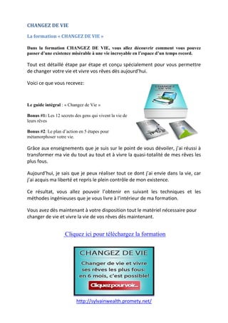 http://sylvainwealth.promety.net/
CHANGEZ DE VIE
La formation « CHANGEZ DE VIE »
Dans la formation CHANGEZ DE VIE, vous allez découvrir comment vous pouvez
passer d’une existence misérable à une vie incroyable en l’espace d’un temps record.
Tout est détaillé étape par étape et conçu spécialement pour vous permettre
de changer votre vie et vivre vos rêves dès aujourd’hui.
Voici ce que vous recevez:
Le guide intégral : « Changez de Vie »
Bonus #1: Les 12 secrets des gens qui vivent la vie de
leurs rêves
Bonus #2: Le plan d’action en 5 étapes pour
métamorphoser votre vie.
Grâce aux enseignements que je suis sur le point de vous dévoiler, j’ai réussi à
transformer ma vie du tout au tout et à vivre la quasi-totalité de mes rêves les
plus fous.
Aujourd’hui, je sais que je peux réaliser tout ce dont j’ai envie dans la vie, car
j’ai acquis ma liberté et repris le plein contrôle de mon existence.
Ce résultat, vous allez pouvoir l’obtenir en suivant les techniques et les
méthodes ingénieuses que je vous livre à l’intérieur de ma formation.
Vous avez dès maintenant à votre disposition tout le matériel nécessaire pour
changer de vie et vivre la vie de vos rêves dès maintenant.
.
. Cliquez ici pour téléchargez la formation
 