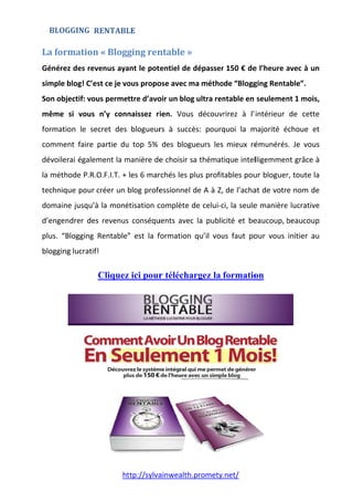 La	for
Génére
simple
Son ob
même
format
comme
dévoile
la mét
techniq
domai
d’enge
plus.  “
bloggin
rmation
ez des rev
e blog! C’e
bjectif: vo
  si  vous 
tion  le  se
ent  faire 
erai égale
hode P.R.
que pour 
ne jusqu’à
endrer  de
“Blogging 
ng lucratif
ht
BLOGGING
n	«	Blogg
venus aya
est ce je vo
us perme
n’y  conn
ecret  des 
partie  du
ment la m
O.F.I.T. + 
créer un 
à la moné
s  revenus
Rentable
f! 
Cliquez
ttp://sylva
RENTABLLE	
ging	ren
ant le pot
ous propo
ttre d’avo
naissez  r
blogueur
u  top  5% 
manière de
les 6 mar
blog profe
étisation c
s  conséqu
”  est  la  f
z ici pour
ainwealth
ntable	»
tentiel de 
ose avec m
oir un blog
ien.  Vous
rs  à  succ
des  blog
e choisir s
rchés les p
essionnel 
complète 
uents  avec
formation
r télécha
.promety.
»	
dépasser
ma métho
g ultra ren
s  découv
cès:  pourq
ueurs  les
sa thémat
plus profit
de A à Z,
de celui‐c
c  la  publi
qu’il  vou
argez la
.net/ 
r 150 € de
ode “Blogg
ntable en 
rirez  à  l’
quoi  la  m
mieux  ré
tique intel
tables pou
de l’acha
ci, la seule
cité  et  be
us  faut  po
formatio
e l’heure a
ging Renta
seulemen
intérieur 
majorité  é
émunérés
lligemmen
ur bloguer
at de votr
e manière
eaucoup, b
our  vous 
on
avec à un
able”. 
nt 1 mois,
de  cette
échoue  et
s. Je  vous
nt grâce à
r, toute la
e nom de
e lucrative
beaucoup
initier  au
n 
, 
e 
t 
s 
à 
a 
e 
e 
p 
u 
 