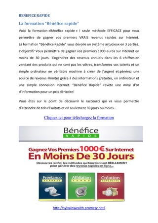 http://sylvainwealth.promety.net/
BENEFICE RAPIDE
La formation “Bénéfice rapide”
Voici la formation »Bénéfice rapide » l seule méthode EFFICACE pour vous
permettre de gagner vos premiers VRAIS revenus rapides sur Internet.
La formation “Bénéfice Rapide” vous dévoile un système astucieux en 3 parties.
L’objectif? Vous permettre de gagner vos premiers 1000 euros sur Internet en
moins de 30 jours. Engendrez des revenus annuels dans les 6 chiffres en
vendant des produits qui ne sont pas les vôtres, transformez vos talents et un
simple ordinateur en véritable machine à créer de l’argent et générez une
source de revenus illimités grâce à des informations gratuites, un ordinateur et
une simple connexion Internet. “Bénéfice Rapide” revête une mine d’or
d’information pour un prix dérisoire!
Vous êtes sur le point de découvrir le raccourci qui va vous permettre
d’atteindre de tels résultats et en seulement 30 jours ou moins..
Cliquez ici pour téléchargez la formation
 