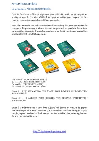 http://sylvainwealth.promety.net/
AFFILIATION SUPRÊME
La formation « AFFILIATION SUPRÊME »
Dans la formation affiliation suprême, vous allez découvrir les techniques et
stratégies que le top des affiliés francophones utilise pour engendrer des
revenus pouvant dépasser les 6 chiffres par année.
Vous allez recevoir une méthode de travail avancée qui va vous permettre de
pouvoir enfin gagner votre vie en vendant simplement les produits des autres.
La formation comporte 4 modules sous forme de livret numérique accessibles
immédiatement en téléchargement.
1er Module : OBJECTIF SUPERAFFILIÉ
2e Module : NICHES PROFITABLES
3e Module : TRAFIC AFFILIATION
4e Module : CONVERSION EXTRÊME.
Bonus #1 : LE PLAN D’ACTION EN 9 ÉTAPES POUR DEVENIR RAPIDEMENT UN
SUPER AFFILIÉ!
Bonus #2 : 10 ASTUCES POUR BOOSTER VOS REVENUS D’AFFILIATION
MAINTENANT!
Grâce à la méthode que je vous livre aujourd’hui, je suis en mesure de gagner
ma vie uniquement avec l’affiliation; probablement l’activité en ligne la plus
simple, la plus rapide et la plus lucrative qui soit possible d’exploiter légalement
de nos jours sur cette terre.
 