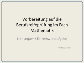 Vorbereitung auf die Berufsreifeprüfung im Fach Mathematik Lernsequenz Extremwertaufgabe Wolfgang Huber 