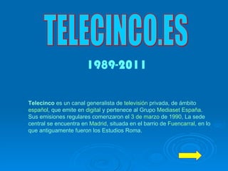 TELECINCO.ES Telecinco  es un canal generalista de  televisión  privada, de ámbito  español , que emite en  digital  y pertenece al Grupo  Mediaset España . Sus emisiones regulares comenzaron el  3 de marzo  de  1990 , La sede central se encuentra en  Madrid , situada en el barrio de  Fuencarral , en lo que antiguamente fueron los Estudios Roma.   1989-2011 