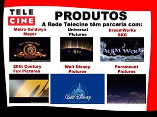 PRODUTOS
A Rede Telecine têm parceria com:
Metro Goldwyn
Mayer
Universal
Pictures
Walt Disney
Pictures
Paramount
Pictures
20th Century
Fox Pictures
DreamWorks
SKG
 
