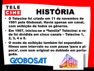 HISTÓRIA
• O Telecine foi criado em 11 de novembro de
1991 pela Globosat. Havia apenas um canal,
com exibição de todos os gêneros.
• Em 1997, iniciou-se a “família” Telecine: a re-
de foi dividida em cinco canais – Telecine 1,
2, 3, 4 e 5.
• O modo de exibição também foi expandido:
filmes sem intervalo ou com pausa ‘para a pi-
poca’, com som original ou dublado em portu-
guês.
 
