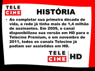 HISTÓRIA
• Ao completar sua primeira década de
vida, a rede já tinha mais de 1,4 milhão
de assinantes. Em 2009, o canal
disponibilizou sua versão em HD para o
Telecine Premium, e em novembro de
2011, todos os canais Telecine já
podiam ser assistidos em HD.
 