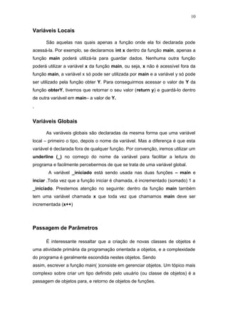Variáveis Locais
São aquelas nas quais apenas a função onde ela foi declarada pode
acessá-la. Por exemplo, se declaramos int x dentro da função main, apenas a
função main poderá utilizá-la para guardar dados. Nenhuma outra função
poderá utilizar a variável x da função main, ou seja, x não é acessível fora da
função main, a variável x só pode ser utilizada por main e a variável y só pode
ser utilizado pela função obter Y. Para conseguirmos acessar o valor de Y da
função obterY, tivemos que retornar o seu valor (return y) e guardá-lo dentro
de outra variável em main– a valor de Y.
.
Variáveis Globais
As variáveis globais são declaradas da mesma forma que uma variável
local – primeiro o tipo, depois o nome da variável. Mas a diferença é que esta
variável é declarada fora de qualquer função. Por convenção, iremos utilizar um
underline (_) no começo do nome da variável para facilitar a leitura do
programa e facilmente percebermos de que se trata de uma variável global.
A variável _iniciado está sendo usada nas duas funções – main e
inciar .Toda vez que a função iniciar é chamada, é incrementado (somado) 1 a
_iniciado. Prestemos atenção no seguinte: dentro da função main também
tem uma variável chamada x que toda vez que chamamos main deve ser
incrementada (x++)
Passagem de Parâmetros
É interessante ressaltar que a criação de novas classes de objetos é
uma atividade primária da programação orientada a objetos, e a complexidade
do programa é geralmente escondida nestes objetos. Sendo
assim, escrever a função main( )consiste em gerenciar objetos. Um tópico mais
complexo sobre criar um tipo definido pelo usuário (ou classe de objetos) é a
passagem de objetos para, e retorno de objetos de funções.
10
 