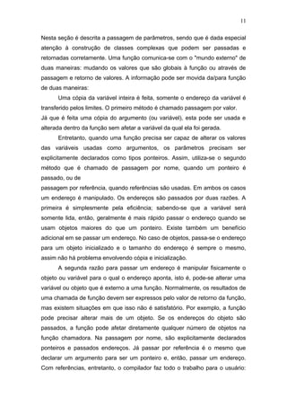 Nesta seção é descrita a passagem de parâmetros, sendo que é dada especial
atenção à construção de classes complexas que podem ser passadas e
retornadas corretamente. Uma função comunica-se com o "mundo externo" de
duas maneiras: mudando os valores que são globais à função ou através de
passagem e retorno de valores. A informação pode ser movida da/para função
de duas maneiras:
Uma cópia da variável inteira é feita, somente o endereço da variável é
transferido pelos limites. O primeiro método é chamado passagem por valor.
Já que é feita uma cópia do argumento (ou variável), esta pode ser usada e
alterada dentro da função sem afetar a variável da qual ela foi gerada.
Entretanto, quando uma função precisa ser capaz de alterar os valores
das variáveis usadas como argumentos, os parâmetros precisam ser
explicitamente declarados como tipos ponteiros. Assim, utiliza-se o segundo
método que é chamado de passagem por nome, quando um ponteiro é
passado, ou de
passagem por referência, quando referências são usadas. Em ambos os casos
um endereço é manipulado. Os endereços são passados por duas razões. A
primeira é simplesmente pela eficiência; sabendo-se que a variável será
somente lida, então, geralmente é mais rápido passar o endereço quando se
usam objetos maiores do que um ponteiro. Existe também um benefício
adicional em se passar um endereço. No caso de objetos, passa-se o endereço
para um objeto inicializado e o tamanho do endereço é sempre o mesmo,
assim não há problema envolvendo cópia e inicialização.
A segunda razão para passar um endereço é manipular fisicamente o
objeto ou variável para o qual o endereço aponta, isto é, pode-se alterar uma
variável ou objeto que é externo a uma função. Normalmente, os resultados de
uma chamada de função devem ser expressos pelo valor de retorno da função,
mas existem situações em que isso não é satisfatório. Por exemplo, a função
pode precisar alterar mais de um objeto. Se os endereços do objeto são
passados, a função pode afetar diretamente qualquer número de objetos na
função chamadora. Na passagem por nome, são explicitamente declarados
ponteiros e passados endereços. Já passar por referência é o mesmo que
declarar um argumento para ser um ponteiro e, então, passar um endereço.
Com referências, entretanto, o compilador faz todo o trabalho para o usuário:
11
 