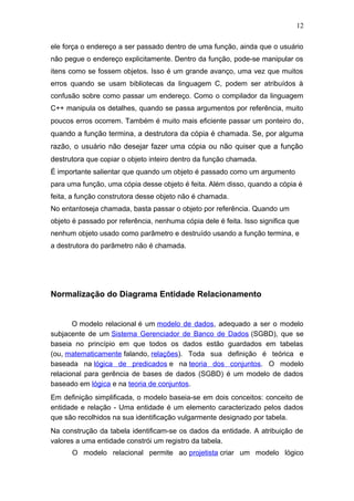 ele força o endereço a ser passado dentro de uma função, ainda que o usuário
não pegue o endereço explicitamente. Dentro da função, pode-se manipular os
itens como se fossem objetos. Isso é um grande avanço, uma vez que muitos
erros quando se usam bibliotecas da linguagem C, podem ser atribuídos à
confusão sobre como passar um endereço. Como o compilador da linguagem
C++ manipula os detalhes, quando se passa argumentos por referência, muito
poucos erros ocorrem. Também é muito mais eficiente passar um ponteiro do,
quando a função termina, a destrutora da cópia é chamada. Se, por alguma
razão, o usuário não desejar fazer uma cópia ou não quiser que a função
destrutora que copiar o objeto inteiro dentro da função chamada.
É importante salientar que quando um objeto é passado como um argumento
para uma função, uma cópia desse objeto é feita. Além disso, quando a cópia é
feita, a função construtora desse objeto não é chamada.
No entantoseja chamada, basta passar o objeto por referência. Quando um
objeto é passado por referência, nenhuma cópia dele é feita. Isso significa que
nenhum objeto usado como parâmetro e destruído usando a função termina, e
a destrutora do parâmetro não é chamada.
Normalização do Diagrama Entidade Relacionamento
O modelo relacional é um modelo de dados, adequado a ser o modelo
subjacente de um Sistema Gerenciador de Banco de Dados (SGBD), que se
baseia no princípio em que todos os dados estão guardados em tabelas
(ou, matematicamente falando, relações). Toda sua definição é teórica e
baseada na lógica de predicados e na teoria dos conjuntos. O modelo
relacional para gerência de bases de dados (SGBD) é um modelo de dados
baseado em lógica e na teoria de conjuntos.
Em definição simplificada, o modelo baseia-se em dois conceitos: conceito de
entidade e relação - Uma entidade é um elemento caracterizado pelos dados
que são recolhidos na sua identificação vulgarmente designado por tabela.
Na construção da tabela identificam-se os dados da entidade. A atribuição de
valores a uma entidade constrói um registro da tabela.
O modelo relacional permite ao projetista criar um modelo lógico
12
 