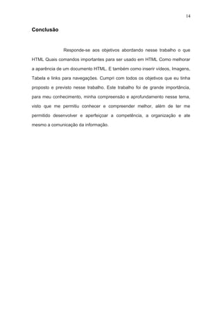 Conclusão
Responde-se aos objetivos abordando nesse trabalho o que
HTML Quais comandos importantes para ser usado em HTML Como melhorar
a aparência de um documento HTML. E também como inserir vídeos, Imagens,
Tabela e links para navegações. Cumpri com todos os objetivos que eu tinha
proposto e previsto nesse trabalho. Este trabalho foi de grande importância,
para meu conhecimento, minha compreensão e aprofundamento nesse tema,
visto que me permitiu conhecer e compreender melhor, além de ter me
permitido desenvolver e aperfeiçoar a competência, a organização e ate
mesmo a comunicação da informação.
14
 