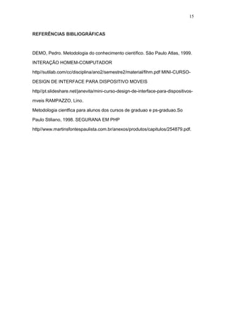 REFERÊNCIAS BIBLIOGRÁFICAS
DEMO, Pedro. Metodologia do conhecimento científico. São Paulo Atlas, 1999.
INTERAÇÃO HOMEM-COMPUTADOR
http//sutilab.com/cc/disciplina/ano2/semestre2/material/fihm.pdf MINI-CURSO-
DESIGN DE INTERFACE PARA DISPOSITIVO MOVEIS
http//pt.slideshare.net/janevita/mini-curso-design-de-interface-para-dispositivos-
mveis RAMPAZZO, Lino.
Metodologia cientfica para alunos dos cursos de graduao e ps-graduao.So
Paulo Stiliano, 1998. SEGURANA EM PHP
http//www.martinsfontespaulista.com.br/anexos/produtos/capitulos/254879.pdf.
15
 
