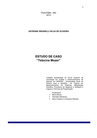 ITUIUTABA - MG
2014
JISTRIANE BRUNIELLI SILVA DE OLIVEIRA
ESTUDO DE CASO
“Telecine Mozer”
Trabalho apresentado ao Curso Superior de
Tecnologia em Análise e Desenvolvimento de
Sitemas da UNOPAR - Universidade Norte do
Paraná, para a disciplina de: Tópicos em
Desenvolvimento de Sistemas, Metodologia
Cientifica, Processos de Negócios e Software e
Lógicas e Técnicas de Programação.
Professores:
• Merris Mozer;
• Reinaldo Nishikawa,
• Marco Hisatomi e Anderson Macedo.
2
 