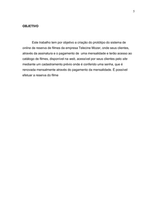 OBJETIVO
Este trabalho tem por objetivo a criação do protótipo do sistema de
online de reserva de filmes da empresa Telecine Mozer, onde seus clientes,
através da assinatura e o pagamento de uma mensalidade e terão acesso ao
catálogo de filmes, disponível na web, acessível por seus clientes pelo site
mediante um cadastramento prévio onde é conferido uma senha, que é
renovada mensalmente através do pagamento da mensalidade. É possível
efetuar a reserva do filme
5
 