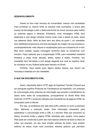 DESENVOLVIMENTO
Desde os idos mais remotos da humanidade, mesmo nas sociedades
mais primitivas ou mesmo entre os estudos mais avançados, a busca pelo
avanço da tecnologia e pelo o desenvolvimento de novos recursos para melhor
os sistemas seguro e eficiente. Entretanto, Uma mensagem HTML bem
elaborada e com design atraente chama muito mais a atento do leitor, todos
nos sabemos disso. Além de fazer bem aos olhos de quem l, um newsletter
bem trabalhado proporciona uma boa percepção da imagem de sua empresa e,
conseqüentemente, mais cliques e visualizações para sua campanha de e-mail.
Mas tome cuidado, aquela mensagem bonitinha pode se transformar num
monstro. Fique sabendo que a programação HTML para newsletters bastante
limitados e exige muita atenção, testes, testes e testes. Portanto, seu
newsletter bem formatado e com design elegante que você se orgulhou tanto
ao visualizar no seu Outlook pode estar bisonho no Gmail.
Portanto, fique atento para alguns destes tópicos que devem ser
revisados e testados em seu newsletter.
O QUE UM DOCUMENTO HTML
Assim, importante definir HTTP sigla de Hypertext Transfer Protocol que
em português significa Protocolo de Transferência de Hipertexto. Um protocolo
de comunicação entre sistemas de informação que permite a transferência de
dados entre redes de computadores, principalmente no World Wide Web
(Internet). O HTTP o protocolo utilizado para transferência de páginas HTML do
computador para a Internet.
Por isso, os endereços dos web sites (URL) utilizam no início a expresso
http//, definindo o protocolo usado. Esta informação necessária para
estabelecer a comunicação entre a URL e o servidor Web que armazena os
dados, enviando então a página HTML solicitada pelo usuário. Uma pagina
Web pode ser construída a partir dos mais básicos editores de texto (o bloco de
notas, por exemplo, um dos mais simples editores de texto), mais existem
editores de textos muito mais evoluídos, editores gráficos que permitem
6
 