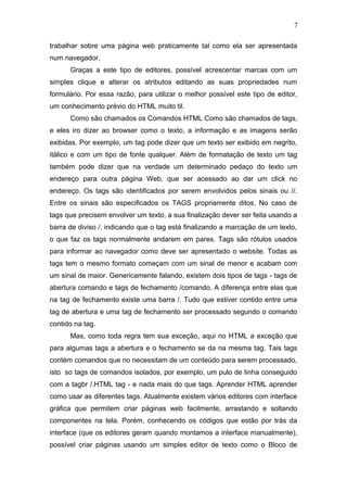 trabalhar sobre uma página web praticamente tal como ela ser apresentada
num navegador.
Graças a este tipo de editores, possível acrescentar marcas com um
simples clique e alterar os atributos editando as suas propriedades num
formulário. Por essa razão, para utilizar o melhor possível este tipo de editor,
um conhecimento prévio do HTML muito til.
Como são chamados os Comandos HTML Como são chamados de tags,
e eles iro dizer ao browser como o texto, a informação e as imagens serão
exibidas. Por exemplo, um tag pode dizer que um texto ser exibido em negrito,
itálico e com um tipo de fonte qualquer. Além de formatação de texto um tag
também pode dizer que na verdade um determinado pedaço do texto um
endereço para outra página Web, que ser acessado ao dar um click no
endereço. Os tags são identificados por serem envolvidos pelos sinais ou //.
Entre os sinais são especificados os TAGS propriamente ditos. No caso de
tags que precisem envolver um texto, a sua finalização dever ser feita usando a
barra de diviso /, indicando que o tag está finalizando a marcação de um texto,
o que faz os tags normalmente andarem em pares. Tags são rótulos usados
para informar ao navegador como deve ser apresentado o website. Todas as
tags tem o mesmo formato começam com um sinal de menor e acabam com
um sinal de maior. Genericamente falando, existem dois tipos de tags - tags de
abertura comando e tags de fechamento /comando. A diferença entre elas que
na tag de fechamento existe uma barra /. Tudo que estiver contido entre uma
tag de abertura e uma tag de fechamento ser processado segundo o comando
contido na tag.
Mas, como toda regra tem sua exceção, aqui no HTML a exceção que
para algumas tags a abertura e o fechamento se da na mesma tag. Tais tags
contém comandos que no necessitam de um conteúdo para serem processado,
isto so tags de comandos isolados, por exemplo, um pulo de linha conseguido
com a tagbr /.HTML tag - e nada mais do que tags. Aprender HTML aprender
como usar as diferentes tags. Atualmente existem vários editores com interface
gráfica que permitem criar páginas web facilmente, arrastando e soltando
componentes na tela. Porém, conhecendo os códigos que estão por trás da
interface (que os editores geram quando montamos a interface manualmente),
possível criar páginas usando um simples editor de texto como o Bloco de
7
 