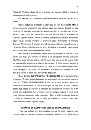 Notas do Windows. Basta salvar o arquivo com extenso HTML e manter a
sintaxe correta da linguagem.
Por exemplo, o conteúdo da página deve estar entre as tags HTML e
/HTML.
Como podemos melhorar a aparência de um documento html o
primeiro exemplo já possível criar páginas Web para colocar dispositivos dos
usuários. O exemplo mostrado há pouco completo e, se colocado em um
servidor Web, pode ser identificado com sua própria URL e acessado de
qualquer lugar do mundo. Porém, o primeiro exemplo deixa muito a desejar em
apelo visual. Vamos melhorar a aparência deste documento. O Primeiro
Exemplo Alinhamento A primeira providência para melhorar a aparência de a
página modificar o alinhamento do texto. O alinhamento padrão (com o qual
vêm configurados os navegadores) esquerda.
Para mudar o alinhamento padrão deve-se adicionar o atributo ALIGN
dentro dos tags que marcam os títulos e os parágrafos. Outros Exemplos
MARGEM outro controle sobre o alinhamento dos elementos da página pode
ser conseguido através da mudança de margem. O texto sempre começa a
uma determinada distância da janela do navegador (um pouco diferente em
cada navegador). Às vezes, ser necessário aumentar essa margem e fazer
com que o texto comece mais para dentro da página.
O par de tags BLOCKQUOTE e / BLOCKQUOTE serve para aumentar
a margem. O efeito desses tags pode ser acumulado para conseguir margens
maiores. TEXTO PR-FORMATADO Existe ainda uma terceira forma de
modificar o alinhamento. A utilização do par de tags PRE e /PRE. Usando
esses tags, todos os espaços e entradas de parágrafo (o resultado da tecla
enter) são respeitados. Em um texto normal, qualquer espaço a mais entre
duas palavras ignoradas pelo navegador. Com a pré-formatação, pode-se
controlar o espaçamento com a barra de espaço e colocar o texto em
praticamente qualquer lugar da página.
MUDANDO OS CARACTERESESTILOS DECARACTERES
Para dar ênfase em determinados trechos de texto, pode-se usar
negrito, itálico ou mesmo a fonte mono espaçado citado há pouco, Entre tantos
8
 