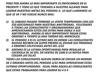 PERO POR AHORA LO MAS IMPORTANTE ES ENFOCARNOS EN EL
PRESENTE Y TODO LO QUE TENEMOS A NUESTRO ALCANZE PARA
LOGRAR NUESTRAS METAS DEL PERIODO 3: LO QUE LLAMAMOS LO
QUE SE VA Y NO VUELVE NUNCA MAS:

1)  EL SABADO PASADO TERMINO LA VENTA TEMPRANERA CON LOS
    $50 ADICIONALES PARA NUESTRAS ANFITRIONAS. FELICIDADES
    A TODAS LAS CONSULTANTES Y ORGANIZADORAS QUE
    APROVECHARON ESTOS $50 EXTRA PARA DARLE A SUS
    ANFITRIONAS. AHORA ES MUY IMPORTANTE PAGAR ESTAS
    ORDENES A TIEMPO (A MAS TARDAR DEL MIERCOLES)
2) EL PERIODO 3 ES EL ULTIMO MES EN DONDE LAS CONSULTANTES
    NUEVAS RECIBEN UN SUPER PREMIO AL ENVIAR SUS PRIMERAS
    2 ORDENES CALIFICADAS ANTES DEL 3/22
3) ADEMAS ES LA ULTIMA OPORTUNIDAD PARA REGALAR LA
    CACEROLA DE 16 QTS. EN VENTAS DE $500 O LA REPISA PARA
    COLGAR LAS OLLAS
TODAS LAS CONSULTANTES NUEVAS DEBEN DE ENVIAR UN MINIMO
DE 2 ORDENES ANTES DEL PERIODO 3/22 PARA APROVECHAR ESTAS
ULTIMAS OPORTUNIDADES. IGUAL PARA AQUELLAS CONSULTANTES
QUE ESTAN TRABAJANDO PARA LOGRAR SU 4 X 4
 