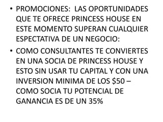 • PROMOCIONES: LAS OPORTUNIDADES
  QUE TE OFRECE PRINCESS HOUSE EN
  ESTE MOMENTO SUPERAN CUALQUIER
  ESPECTATIVA DE UN NEGOCIO:
• COMO CONSULTANTES TE CONVIERTES
  EN UNA SOCIA DE PRINCESS HOUSE Y
  ESTO SIN USAR TU CAPITAL Y CON UNA
  INVERSION MINIMA DE LOS $50 –
  COMO SOCIA TU POTENCIAL DE
  GANANCIA ES DE UN 35%
 