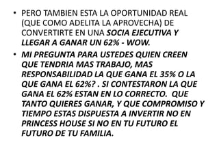 • PERO TAMBIEN ESTA LA OPORTUNIDAD REAL
  (QUE COMO ADELITA LA APROVECHA) DE
  CONVERTIRTE EN UNA SOCIA EJECUTIVA Y
  LLEGAR A GANAR UN 62% - WOW.
• MI PREGUNTA PARA USTEDES QUIEN CREEN
  QUE TENDRIA MAS TRABAJO, MAS
  RESPONSABILIDAD LA QUE GANA EL 35% O LA
  QUE GANA EL 62%? . SI CONTESTARON LA QUE
  GANA EL 62% ESTAN EN LO CORRECTO. QUE
  TANTO QUIERES GANAR, Y QUE COMPROMISO Y
  TIEMPO ESTAS DISPUESTA A INVERTIR NO EN
  PRINCESS HOUSE SI NO EN TU FUTURO EL
  FUTURO DE TU FAMILIA.
 