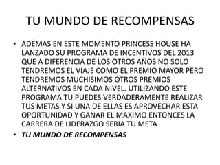 TU MUNDO DE RECOMPENSAS
• ADEMAS EN ESTE MOMENTO PRINCESS HOUSE HA
  LANZADO SU PROGRAMA DE INCENTIVOS DEL 2013
  QUE A DIFERENCIA DE LOS OTROS AÑOS NO SOLO
  TENDREMOS EL VIAJE COMO EL PREMIO MAYOR PERO
  TENDREMOS MUCHISIMOS OTROS PREMIOS
  ALTERNATIVOS EN CADA NIVEL. UTILIZANDO ESTE
  PROGRAMA TU PUEDES VERDADERAMENTE REALIZAR
  TUS METAS Y SI UNA DE ELLAS ES APROVECHAR ESTA
  OPORTUNIDAD Y GANAR EL MAXIMO ENTONCES LA
  CARRERA DE LIDERAZGO SERIA TU META
• TU MUNDO DE RECOMPENSAS
 