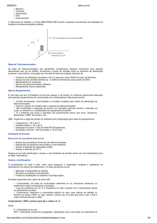 25/08/2015 teleco.com.br
http://www.teleco.com.br/tutoriais/tutorialcabeamento/pagina_3.asp 3/5
• Modems
• Terminais
• Impressoras
• FAX
• Computadores
(*) Nas áreas de trabalho, a norma ANSI/TIA/EIA 568 B prevê a seguinte característica de instalação de
tomadas de telecomunicações (outlets).
Salas de Telecomunicações
As salas de telecomunicações são geralmente considerados espaços reservados para atender
determinado piso de um edifício, fornecendo o ponto de conexão entre os caminhos de distribuição
primários e secundários. Um projeto de uma sala de telecomunicações depende de:
• Tamanho da edificação (considerar uma (1) sala para cada 1000m2 de piso útil atendido)
• Espaço de piso atendido (lembre-se - a malha horizontal não pode passar de 90m)
• Necessidade dos ocupantes
• Serviço de telecomunicações utilizados
• Necessidades futuras (expansão)
Sala de Equipamentos
É uma sala que tem a finalidade de fornecer espaço e de manter um ambiente operacional adequado
para grandes equipamentos de comunicação e/ou computadores. Elas devem prover:
• Contém terminações, interconexões e conexões cruzadas para cabos de distribuição de
telecomunicações
• Incluem o espaço de trabalho para o pessoal de telecomunicações
• São constituídas e dispostas de acordo com requisitos rigorosos devido a natureza, ao
custo, ao tamanho e a complexidade do equipamento envolvido.
• É o ambiente que prove a operação dos equipamentos ativos, tais como: Servidores,
Mainframes, PABX, No-breaks e etc.
OBS.: Sugere-se o seguinte padrão de ambiente para refrigeração para salas de equipamentos:
• Temperatura = 18º a 24º C
• Umidade relativa = 30 a 55 %
• Dissipação de cabos = 750 até 5000 BTUs/h/gabinetes
• Iluminação uniforme = 500 lux medido a 1m do chão
Instalação de Entrada
Esse ponto do sub-sistema deve prover:
• Acesso aos provedores de serviço de telecomunicações
• Distribuição do backbone (Intra-edifício e inter-edifícios)
• Acesso a sistemas de automação predial
• Acesso a sistemas de CFTV
Sugere-se que toda distribuição e acesso a uma facilidade de entrada devem ser dual (duplicadas) para
se obter redundância.
Testes e Certificações
O procedimento de teste é fator crítico para assegurar a integridade completa e satisfatória de
desempenho do sistema de cabeamento, um teste apropriado prove:
• Maximizar a longevidade do sistema
• Minimizar as paradas e manutenções
• Facilita as atualizações do sistema e reconfigurações
Os testes requeridos para cabos de cobre são:
• Continuidade: Um teste de continuidade determina se os condutores individuais no
cabeamento estão corretamente conectados.
• Loop de resistência em CC: É a resistência do cabo condutor com a extremidade oposta
ao cabeamento em teste.
• Comprimento: Determina o comprimento elétrico do cabo, pelo método de reflexão no
domínio do tempo (TDR), ou seja, calcula o tempo que um pulso leva para ir até o final e
voltar (demora pela ida e volta).
Comprimento = NVP x (atraso pela ida e volta) x C / 2
Onde:
C = Velocidade da luz m/s
NVP = Velocidade nominal de propagação, expressada como uma fração da velocidade da
 