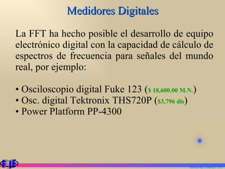Medidores Digitales La FFT ha hecho posible el desarrollo de equipo electrónico digital con la capacidad de cálculo de espectros de frecuencia para señales del mundo real, por ejemplo: Osciloscopio digital Fuke 123 ( $ 18,600.00 M.N. ) Osc. digital Tektronix THS720P ( $3,796 dls ) Power Platform PP-4300 Series de Fourier.  