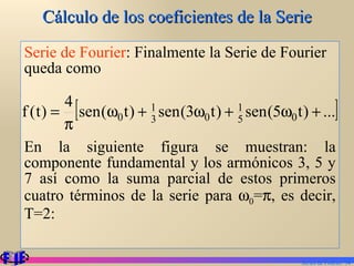Cálculo de los coeficientes de la Serie Serie de Fourier : Finalmente la Serie de Fourier queda como  En la siguiente figura se muestran: la componente fundamental y los armónicos 3, 5 y 7 así como la suma parcial de estos primeros cuatro términos de la serie para   0 =  , es decir, T=2: Series de Fourier.  