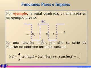 Funciones Pares e Impares Por  ejemplo , la señal cuadrada, ya analizada en un ejemplo previo: Es una función impar, por ello su serie de Fourier no contiene términos coseno: Series de Fourier.  1 f(t) t . . .  -T / 2  0   T / 2   T  . . . -1 