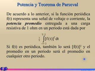Potencia y Teorema de Parseval De acuerdo a lo anterior, si la función periódica f(t) representa una señal de voltaje o corriente, la  potencia promedio  entregada a una carga resistiva de 1 ohm en un periodo está dada por Si f(t) es periódica, también lo será [f(t)] 2  y el promedio en un periodo será el promedio en cualquier otro periodo. Series de Fourier.  