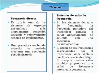 Secuencia directa  Es quizás uno de los sistemas de espectro ensanchado más ampliamente conocido, utilizado y relativamente sencillo de implementar.  Una portadora en banda estrecha se modula mediante una secuencia pseudoaleatoria  Sistemas de salto de frecuencia En los sistemas de salto de frecuencia, la frecuencia portadora del transmisor cambia (o salta) abruptamente de acuerdo con una secuencia pseudoaleatoria. El orden de las frecuencias seleccionadas por el transmisor viene dictado por la secuencia de código. El receptor rastrea estos cambios y produce una señal de frecuencia intermedia constante. Técnicas 