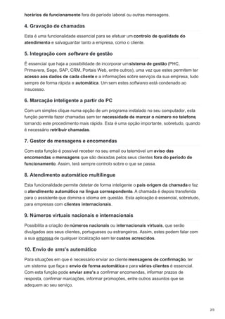 horários de funcionamento fora do período laboral ou outras mensagens.
4. Gravação de chamadas
Esta é uma funcionalidade essencial para se efetuar um controlo de qualidade do
atendimento e salvaguardar tanto a empresa, como o cliente.
5. Integração com software de gestão
É essencial que haja a possibilidade de incorporar um sistema de gestão (PHC,
Primavera, Sage, SAP, CRM, Portais Web, entre outros), uma vez que estes permitem ter
acesso aos dados de cada cliente e a informações sobre serviços da sua empresa, tudo
sempre de forma rápida e automática. Um sem estes softwares está condenado ao
insucesso.
6. Marcação inteligente a partir do PC
Com um simples clique numa opção de um programa instalado no seu computador, esta
função permite fazer chamadas sem ter necessidade de marcar o número no telefone,
tornando este procedimento mais rápido. Esta é uma opção importante, sobretudo, quando
é necessário retribuir chamadas.
7. Gestor de mensagens e encomendas
Com esta função é possível receber no seu email ou telemóvel um aviso das
encomendas e mensagens que são deixadas pelos seus clientes fora do período de
funcionamento. Assim, terá sempre controlo sobre o que se passa.
8. Atendimento automático multilingue
Esta funcionalidade permite detetar de forma inteligente o país origem da chamada e faz
o atendimento automático na língua correspondente. A chamada é depois transferida
para o assistente que domina o idioma em questão. Esta aplicação é essencial, sobretudo,
para empresas com clientes internacionais.
9. Números virtuais nacionais e internacionais
Possibilita a criação de números nacionais ou internacionais virtuais, que serão
divulgados aos seus clientes, portugueses ou estrangeiros. Assim, estes podem falar com
a sua empresa de qualquer localização sem ter custos acrescidos.
10. Envio de sms’s automático
Para situações em que é necessário enviar ao cliente mensagens de confirmação, ter
um sistema que faça o envio de forma automática e para vários clientes é essencial.
Com esta função pode enviar sms’s a confirmar encomendas, informar prazos de
resposta, confirmar marcações, informar promoções, entre outros assuntos que se
adequem ao seu serviço.
2/3
 