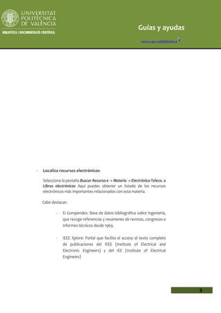 Guías y ayudas
                                                               www.upv.es/biblioteca




-   Localiza recursos electrónicos

    Selecciona la pestaña Buscar Recurso-e -> Materia -> Electrónica-Teleco. o
    Libros electrónicos Aquí puedes obtener un listado de los recursos
    electrónicos más importantes relacionados con esta materia.

    Cabe destacar:

           -   Ei Compendex: Base de datos bibliográfica sobre Ingeniería,
               que recoge referencias y resúmenes de revistas, congresos e
               informes técnicos desde 1969.

           -   IEEE Xplore: Portal que facilita el acceso al texto completo
               de publicaciones del IEEE (Institute of Electrical and
               Electronic Engineers) y del IEE (Institute of Electrical
               Engineers)




                                                                                       3
 