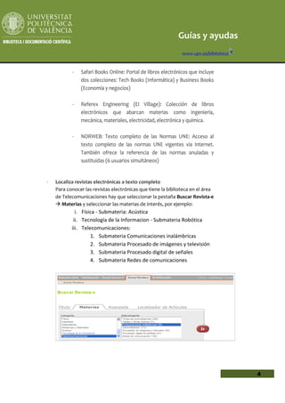 Guías y ayudas
                                                              www.upv.es/biblioteca


           -   Safari Books Online: Portal de libros electrónicos que incluye
               dos colecciones: Tech Books (Informática) y Business Books
               (Economía y negocios)

           -   Referex Engineering (EI Village): Colección de libros
               electrónicos que abarcan materias como ingeniería,
               mecánica, materiales, electricidad, electrónica y química.

           -   NORWEB: Texto completo de las Normas UNE: Acceso al
               texto completo de las normas UNE vigentes vía Internet.
               También ofrece la referencia de las normas anuladas y
               sustituidas (6 usuarios simultáneos)


-   Localiza revistas electrónicas a texto completo
    Para conocer las revistas electrónicas que tiene la biblioteca en el área
    de Telecomunicaciones hay que seleccionar la pestaña Buscar Revista-e
     Materias y seleccionar las materias de interés, por ejemplo:
             i. Física - Submateria: Acústica
            ii. Tecnología de la Informacion - Submateria Robótica
           iii. Telecomunicaciones:
                    1. Submateria Comunicaciones inalámbricas
                    2. Submateria Procesado de imágenes y televisión
                    3. Submateria Procesado digital de señales
                    4. Submateria Redes de comunicaciones




                                                                                      4
 