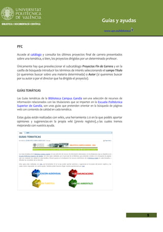 Guías y ayudas
                                                                       www.upv.es/biblioteca




PFC

Accede al catálogo y consulta los últimos proyectos final de carrera presentados
sobre una temática, o bien, los proyectos dirigidos por un determinado profesor.

Únicamente hay que preseleccionar el subcatálogo Proyectos Fin de Carrera y en la
casilla de búsqueda introducir los términos de interés seleccionando el campo Título
(si queremos buscar sobre una materia determinada) o Autor (si queremos buscar
por su autor o por el director que ha dirigido el proyecto).


GUÍAS TEMÁTICAS

Las Guías temáticas de la Biblioteca Campus Gandía son una selección de recursos de
información relacionados con las titulaciones que se imparten en la Escuela Politécnica
Superior de Gandía, son unas guías que pretenden orientar en la búsqueda de páginas
web con contenido de calidad en cada temática.

Estas guías están realizadas con wikis, una herramienta 2.0 en la que podéis aportar
opiniones y sugerencias en la propia wiki (previo registro), y las cuales iremos
mejorando con vuestra ayuda.




                                                                                               5
 