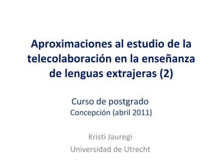 Aproximaciones al estudio de la telecolaboración en la enseñanza de lenguas extrajeras (2) Curso de postgrado  Concepción (abril 2011) Kristi Jauregi Universidad de Utrecht 
