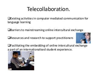 Telecollaboration.
Existing activities in computer mediated communication for
language learning

Barriers to mainstreaming online intercultural exchange

Resources and research to support practitioners

Facilitating the embedding of online intercultural exchange
a part of an internationalised student experience.
 