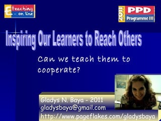 Inspiring Our Learners to Reach Others Gladys N. Baya - 2011 [email_address]   http:// www.pageflakes.com/gladysbaya   Can we teach them to cooperate? 