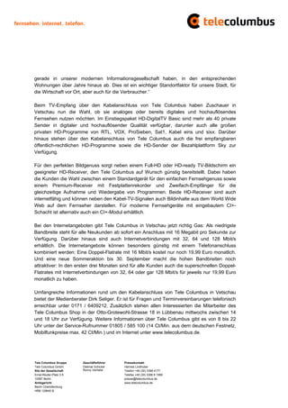gerade in unserer modernen Informationsgesellschaft haben, in den entsprechenden
Wohnungen über Jahre hinaus ab. Dies ist ein wichtiger Standortfaktor für unsere Stadt, für
die Wirtschaft vor Ort, aber auch für die Verbraucher.“

Beim TV-Empfang über den Kabelanschluss von Tele Columbus haben Zuschauer in
Vetschau nun die Wahl, ob sie analoges oder bereits digitales und hochauflösendes
Fernsehen nutzen möchten. Im Einstiegspaket HD-DigitalTV Basic sind mehr als 40 private
Sender in digitaler und hochauflösender Qualität verfügbar, darunter auch alle großen
privaten HD-Programme von RTL, VOX, ProSieben, Sat1, Kabel eins und sixx. Darüber
hinaus stehen über den Kabelanschluss von Tele Columbus auch die frei empfangbaren
öffentlich-rechtlichen HD-Programme sowie die HD-Sender der Bezahlplattform Sky zur
Verfügung.

Für den perfekten Bildgenuss sorgt neben einem Full-HD oder HD-ready TV-Bildschirm ein
geeigneter HD-Receiver, den Tele Columbus auf Wunsch günstig bereitstellt. Dabei haben
die Kunden die Wahl zwischen einem Standardgerät für den einfachen Fernsehgenuss sowie
einem Premium-Receiver mit Festplattenrekorder und Zweifach-Empfänger für die
gleichzeitige Aufnahme und Wiedergabe von Programmen. Beide HD-Receiver sind auch
internetfähig und können neben den Kabel-TV-Signalen auch Bildinhalte aus dem World Wide
Web auf dem Fernseher darstellen. Für moderne Fernsehgeräte mit eingebautem CI+-
Schacht ist alternativ auch ein CI+-Modul erhältlich.

Bei den Internetangeboten gibt Tele Columbus in Vetschau jetzt richtig Gas: Als niedrigste
Bandbreite steht für alle Neukunden ab sofort ein Anschluss mit 16 Megabit pro Sekunde zur
Verfügung. Darüber hinaus sind auch Internetverbindungen mit 32, 64 und 128 Mbit/s
erhältlich. Die Internetangebote können besonders günstig mit einem Telefonanschluss
kombiniert werden: Eine Doppel-Flatrate mit 16 Mbit/s kostet nur noch 19,99 Euro monatlich.
Und eine neue Sommeraktion bis 30. September macht die hohen Bandbreiten noch
attraktiver: In den ersten drei Monaten sind für alle Kunden auch die superschnellen Doppel-
Flatrates mit Internetverbindungen von 32, 64 oder gar 128 Mbit/s für jeweils nur 19,99 Euro
monatlich zu haben.

Umfangreiche Informationen rund um den Kabelanschluss von Tele Columbus in Vetschau
bietet der Medienberater Dirk Seliger. Er ist für Fragen und Terminvereinbarungen telefonisch
erreichbar unter 0171 / 6409212. Zusätzlich stehen allen Interessierten die Mitarbeiter des
Tele Columbus Shop in der Otto-Grotewohl-Strasse 18 in Lübbenau mittwochs zwischen 14
und 18 Uhr zur Verfügung. Weitere Informationen über Tele Columbus gibt es von 8 bis 22
Uhr unter der Service-Rufnummer 01805 / 585 100 (14 Ct/Min. aus dem deutschen Festnetz,
Mobilfunkpreise max. 42 Ct/Min.) und im Internet unter www.telecolumbus.de.




Tele Columbus Gruppe     Geschäftsführer    Pressekontakt
Tele Columbus GmbH       Dietmar Schickel   Hannes Lindhuber
Sitz der Gesellschaft    Ronny Verhelst     Telefon +49 (30) 3388 4177
Ernst-Reuter-Platz 3-5                      Telefax +49 (30) 3388 9 1999
10587 Berlin                                presse@telecolumbus.de
Amtsgericht                                 www.telecolumbus.de
Berlin Charlottenburg
HRB 129640 B
 