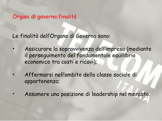 Organi di governo:finalità


Le finalità dell’Organo di Governo sono:

•   Assicurare la sopravvivenza dell’impresa (mediante
    il perseguimento del fondamentale equilibrio
    economico tra costi e ricavi);

•   Affermarsi nell’ambito della classe sociale di
    appartenenza;

•   Assumere una posizione di leadership nel mercato.
 