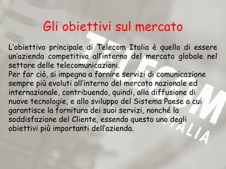 Gli obiettivi sul mercato
L’obiettivo principale di Telecom Italia è quello di essere
un’azienda competitiva all’interno del mercato globale nel
settore delle telecomunicazioni.
Per far ciò, si impegna a fornire servizi di comunicazione
sempre più evoluti all’interno del mercato nazionale ed
internazionale, contribuendo, quindi, alla diffusione di
nuove tecnologie, e allo sviluppo del Sistema Paese a cui
garantisce la fornitura dei suoi servizi, nonché la
soddisfazione del Cliente, essendo questo uno degli
obiettivi più importanti dell’azienda.
 