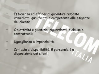 •   Efficienza ed efficacia: garantire risposta
    immediata, qualificata e competente alle esigenze
    dei clienti;

•   Obiettività e giustizia: riguardanti le clausole
    contrattuali;

•   Uguaglianza e imparzialità;

•   Cortesia e disponibilità: il personale è a
    disposizione dei clienti.
 